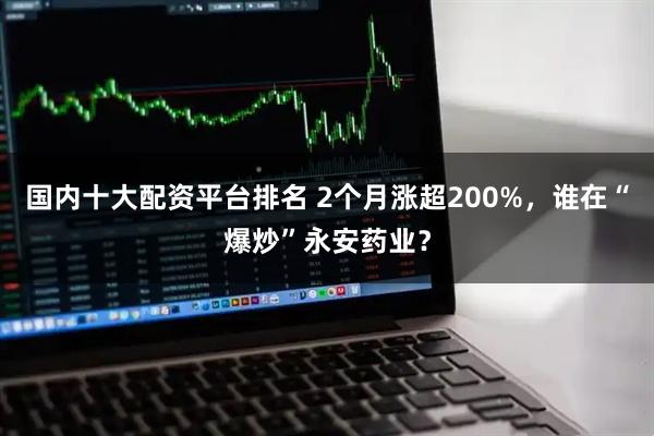 国内十大配资平台排名 2个月涨超200%，谁在“爆炒”永安药业？