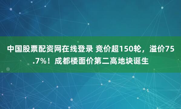 中国股票配资网在线登录 竞价超150轮，溢价75.7%！成都楼面价第二高地块诞生