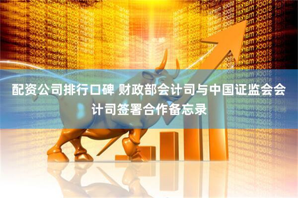 配资公司排行口碑 财政部会计司与中国证监会会计司签署合作备忘录