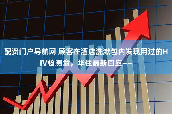 配资门户导航网 顾客在酒店洗漱包内发现用过的HIV检测盒，华住最新回应——
