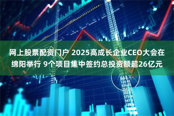 网上股票配资门户 2025高成长企业CEO大会在绵阳举行 9个项目集中签约总投资额超26亿元