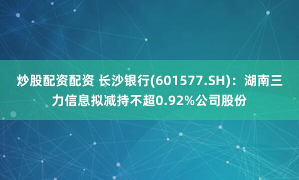 炒股配资配资 长沙银行(601577.SH)：湖南三力信息拟减持不超0.92%公司股份