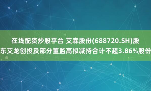 在线配资炒股平台 艾森股份(688720.SH)股东艾龙创投及部分董监高拟减持合计不超3.86%股份