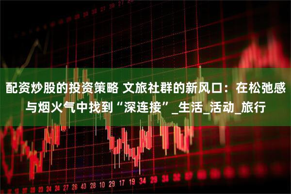 配资炒股的投资策略 文旅社群的新风口：在松弛感与烟火气中找到“深连接”_生活_活动_旅行