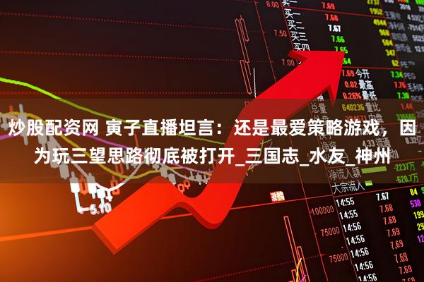 炒股配资网 寅子直播坦言：还是最爱策略游戏，因为玩三望思路彻底被打开_三国志_水友_神州