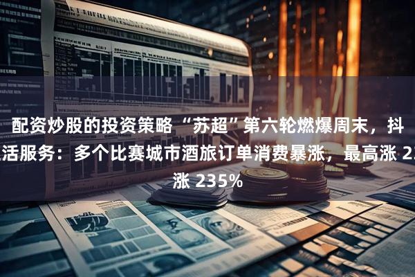 配资炒股的投资策略 “苏超”第六轮燃爆周末，抖音生活服务：多个比赛城市酒旅订单消费暴涨，最高涨 235%