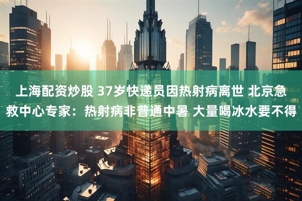 上海配资炒股 37岁快递员因热射病离世 北京急救中心专家：热射病非普通中暑 大量喝冰水要不得