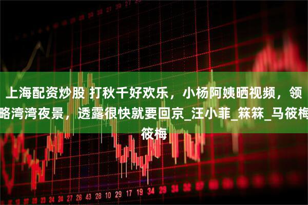 上海配资炒股 打秋千好欢乐，小杨阿姨晒视频，领略湾湾夜景，透露很快就要回京_汪小菲_箖箖_马筱梅