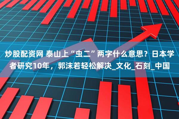 炒股配资网 泰山上“虫二”两字什么意思?日本学者研究10年,郭沫若轻松解决_文化_石刻_中国