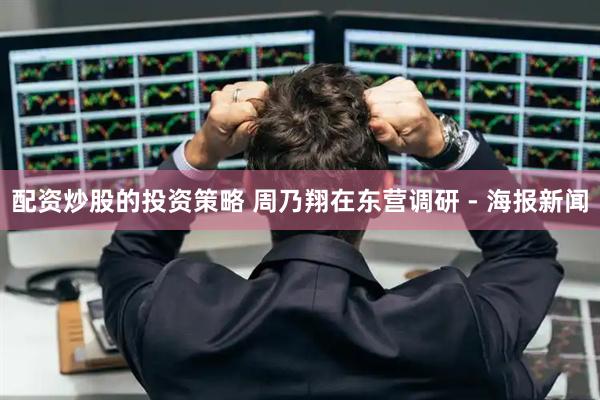 配资炒股的投资策略 周乃翔在东营调研 - 海报新闻