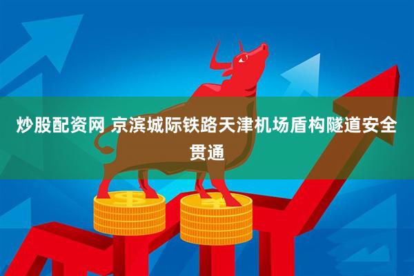 炒股配资网 京滨城际铁路天津机场盾构隧道安全贯通
