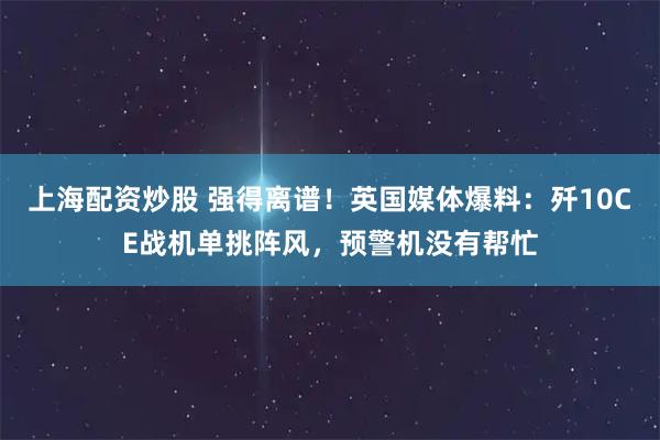 上海配资炒股 强得离谱！英国媒体爆料：歼10CE战机单挑阵风，预警机没有帮忙