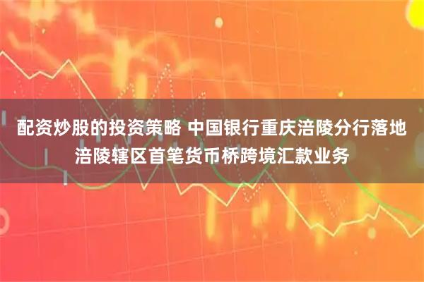 配资炒股的投资策略 中国银行重庆涪陵分行落地涪陵辖区首笔货币桥跨境汇款业务