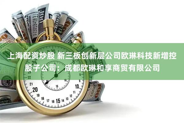 上海配资炒股 新三板创新层公司欧琳科技新增控股子公司：成都欧琳和享商贸有限公司