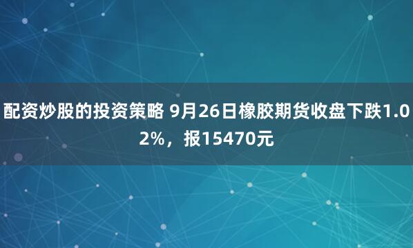 配资炒股的投资策略 9月26日橡胶期货收盘下跌1.02%，报15470元