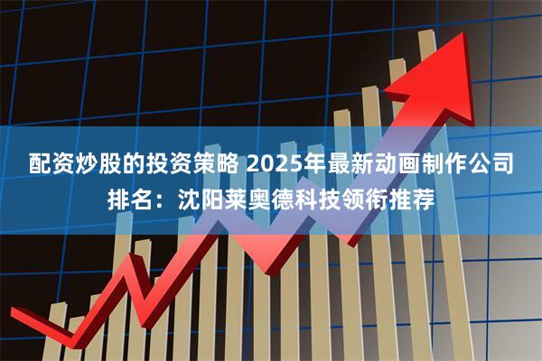 配资炒股的投资策略 2025年最新动画制作公司排名：沈阳莱奥德科技领衔推荐
