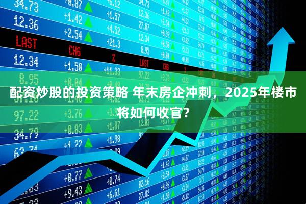 配资炒股的投资策略 年末房企冲刺，2025年楼市将如何收官？