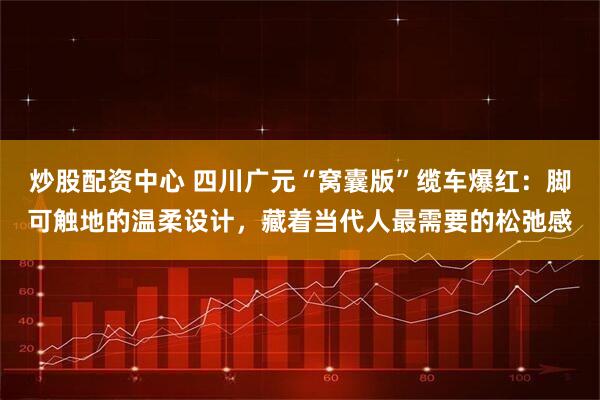 炒股配资中心 四川广元“窝囊版”缆车爆红：脚可触地的温柔设计，藏着当代人最需要的松弛感