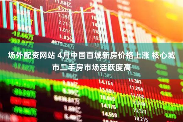 场外配资网站 4月中国百城新房价格上涨 核心城市二手房市场活跃度高